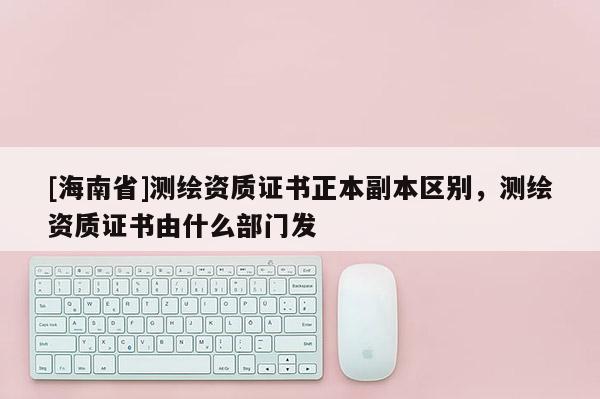 [海南省]測繪資質(zhì)證書正本副本區(qū)別，測繪資質(zhì)證書由什么部門發(fā)