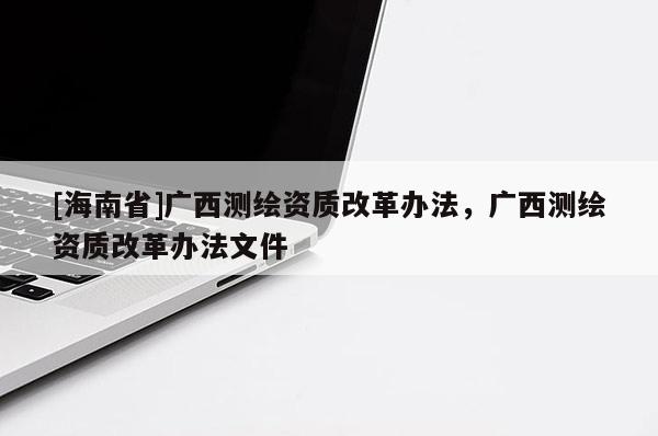 [海南省]廣西測繪資質(zhì)改革辦法，廣西測繪資質(zhì)改革辦法文件