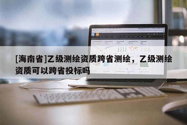 [海南省]乙級測繪資質(zhì)跨省測繪，乙級測繪資質(zhì)可以跨省投標嗎