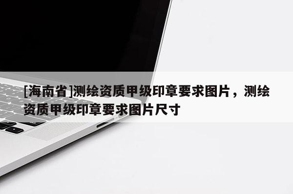 [海南省]測(cè)繪資質(zhì)甲級(jí)印章要求圖片，測(cè)繪資質(zhì)甲級(jí)印章要求圖片尺寸