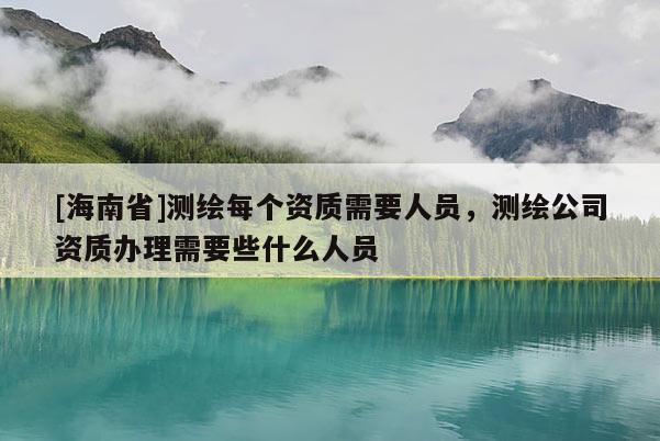 [海南省]測(cè)繪每個(gè)資質(zhì)需要人員，測(cè)繪公司資質(zhì)辦理需要些什么人員