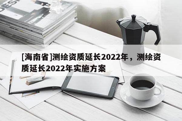 [海南省]測(cè)繪資質(zhì)延長2022年，測(cè)繪資質(zhì)延長2022年實(shí)施方案