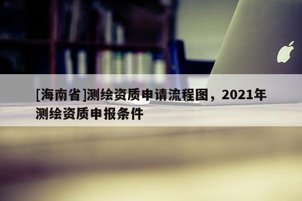 [海南省]測繪資質申請流程圖，2021年測繪資質申報條件