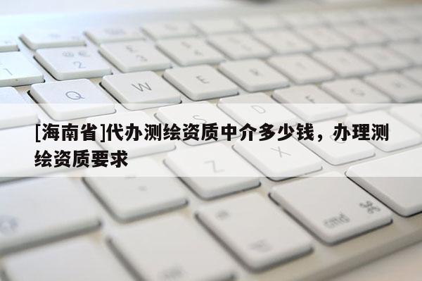 [海南省]代辦測(cè)繪資質(zhì)中介多少錢，辦理測(cè)繪資質(zhì)要求