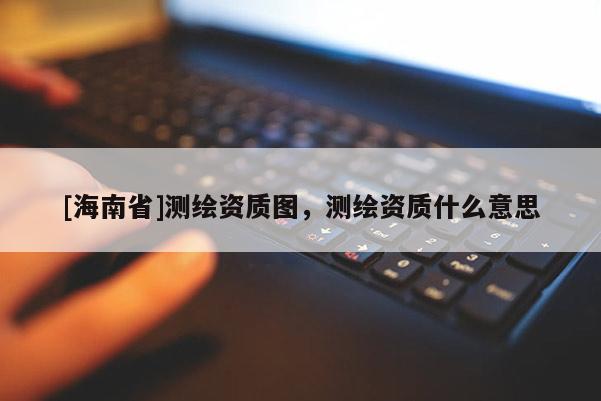 [海南省]測繪資質(zhì)圖，測繪資質(zhì)什么意思
