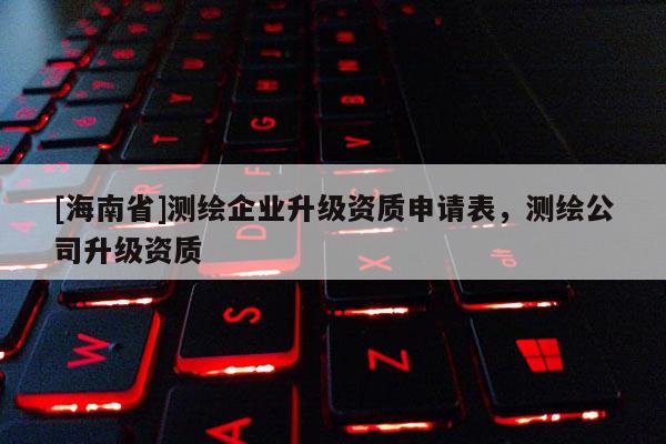 [海南省]測(cè)繪企業(yè)升級(jí)資質(zhì)申請(qǐng)表，測(cè)繪公司升級(jí)資質(zhì)