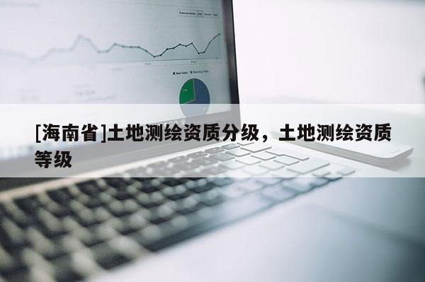 [海南省]土地測(cè)繪資質(zhì)分級(jí)，土地測(cè)繪資質(zhì)等級(jí)