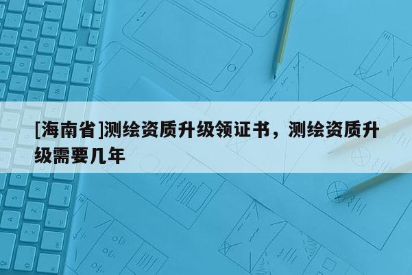[海南省]測繪資質(zhì)升級(jí)領(lǐng)證書，測繪資質(zhì)升級(jí)需要幾年