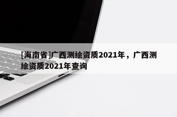 [海南省]廣西測(cè)繪資質(zhì)2021年，廣西測(cè)繪資質(zhì)2021年查詢