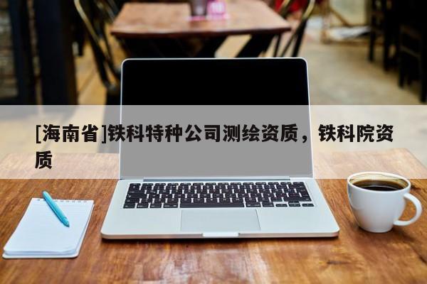[海南省]鐵科特種公司測(cè)繪資質(zhì)，鐵科院資質(zhì)