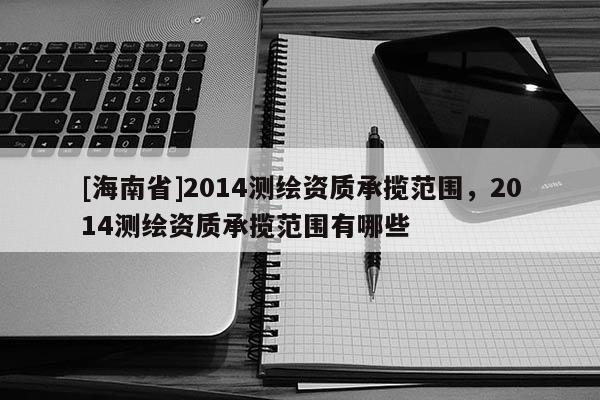 [海南省]2014測繪資質(zhì)承攬范圍，2014測繪資質(zhì)承攬范圍有哪些