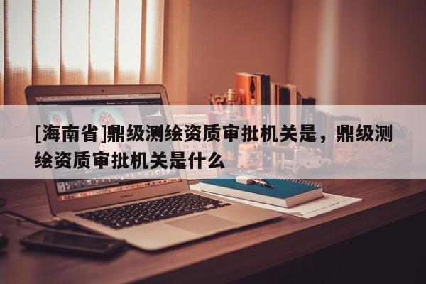 [海南省]鼎級測繪資質(zhì)審批機關(guān)是，鼎級測繪資質(zhì)審批機關(guān)是什么
