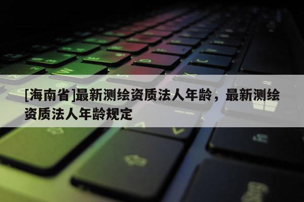 [海南省]最新測繪資質(zhì)法人年齡，最新測繪資質(zhì)法人年齡規(guī)定