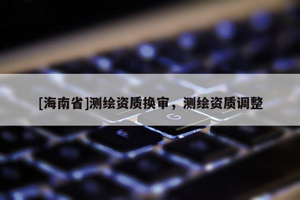 [海南省]測繪資質(zhì)換審，測繪資質(zhì)調(diào)整