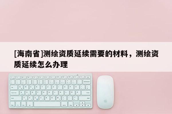 [海南省]測(cè)繪資質(zhì)延續(xù)需要的材料，測(cè)繪資質(zhì)延續(xù)怎么辦理