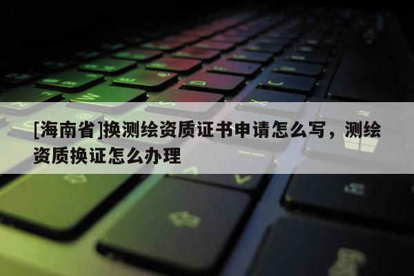 [海南省]換測繪資質(zhì)證書申請?jiān)趺磳?，測繪資質(zhì)換證怎么辦理