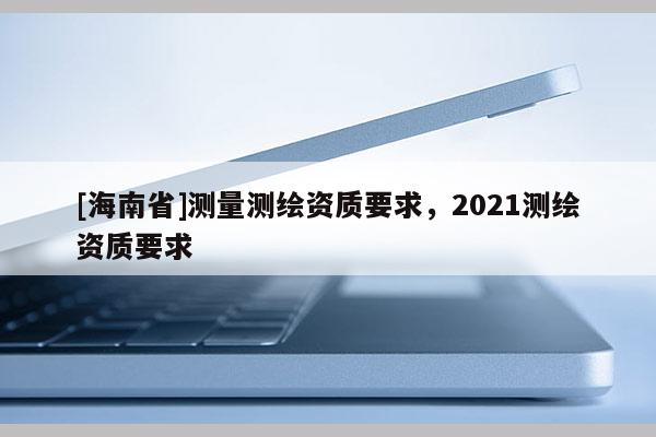 [海南省]測量測繪資質(zhì)要求，2021測繪資質(zhì)要求