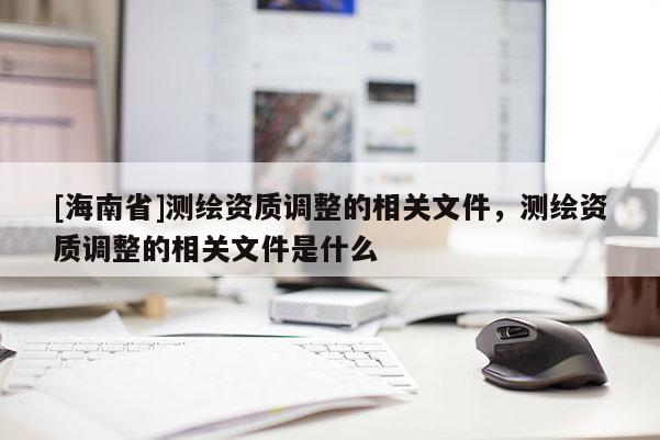 [海南省]測繪資質(zhì)調(diào)整的相關(guān)文件，測繪資質(zhì)調(diào)整的相關(guān)文件是什么