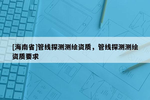 [海南省]管線探測測繪資質(zhì)，管線探測測繪資質(zhì)要求