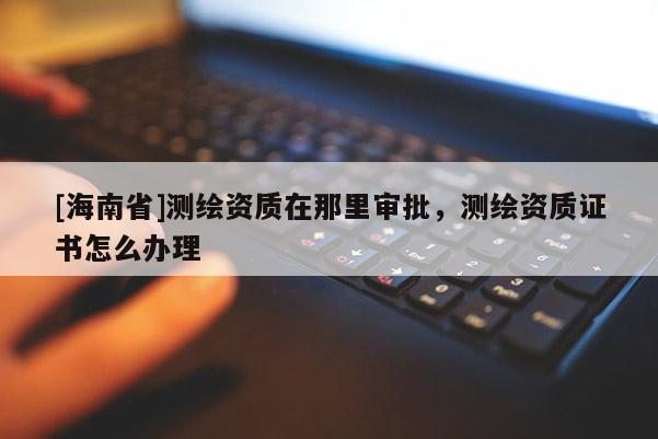 [海南省]測(cè)繪資質(zhì)在那里審批，測(cè)繪資質(zhì)證書(shū)怎么辦理