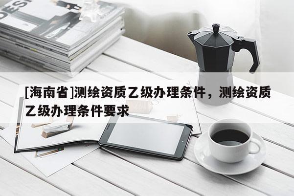 [海南省]測繪資質(zhì)乙級辦理條件，測繪資質(zhì)乙級辦理條件要求
