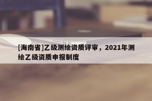 [海南省]乙級(jí)測(cè)繪資質(zhì)評(píng)審，2021年測(cè)繪乙級(jí)資質(zhì)申報(bào)制度