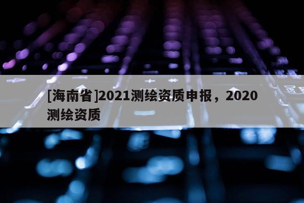 [海南省]2021測(cè)繪資質(zhì)申報(bào)，2020測(cè)繪資質(zhì)