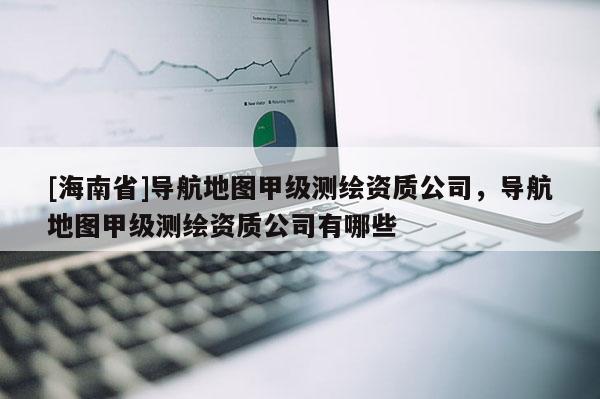 [海南省]導(dǎo)航地圖甲級(jí)測(cè)繪資質(zhì)公司，導(dǎo)航地圖甲級(jí)測(cè)繪資質(zhì)公司有哪些