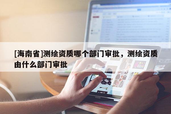 [海南省]測繪資質(zhì)哪個部門審批，測繪資質(zhì)由什么部門審批