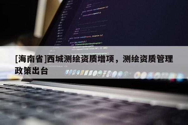 [海南省]西城測繪資質(zhì)增項，測繪資質(zhì)管理政策出臺