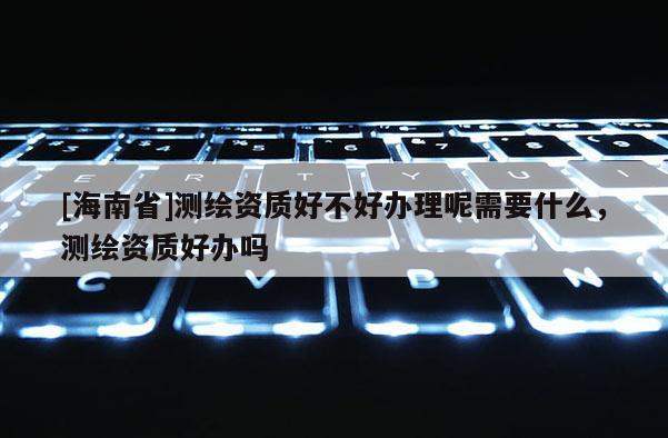 [海南省]測繪資質(zhì)好不好辦理呢需要什么，測繪資質(zhì)好辦嗎