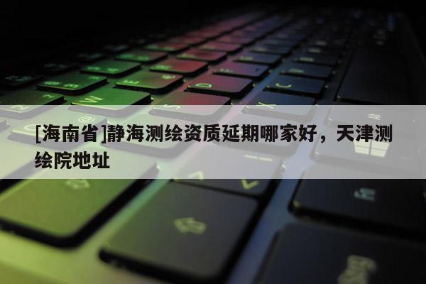 [海南省]靜海測繪資質(zhì)延期哪家好，天津測繪院地址