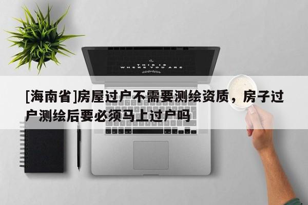 [海南省]房屋過戶不需要測繪資質(zhì)，房子過戶測繪后要必須馬上過戶嗎