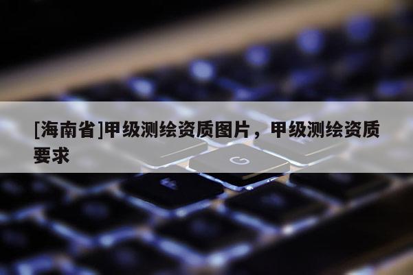 [海南省]甲級測繪資質(zhì)圖片，甲級測繪資質(zhì)要求