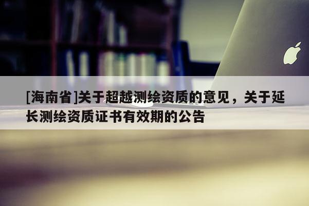 [海南省]關(guān)于超越測(cè)繪資質(zhì)的意見(jiàn)，關(guān)于延長(zhǎng)測(cè)繪資質(zhì)證書(shū)有效期的公告