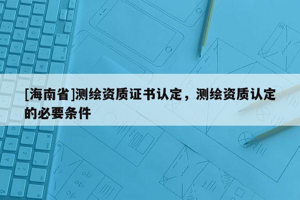 [海南省]測繪資質證書認定，測繪資質認定的必要條件