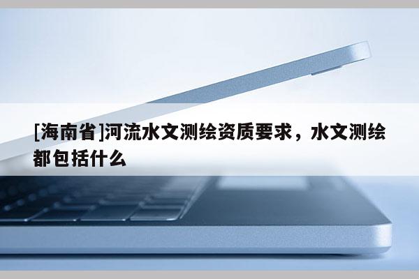 [海南省]河流水文測(cè)繪資質(zhì)要求，水文測(cè)繪都包括什么