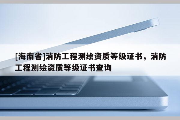 [海南省]消防工程測(cè)繪資質(zhì)等級(jí)證書(shū)，消防工程測(cè)繪資質(zhì)等級(jí)證書(shū)查詢