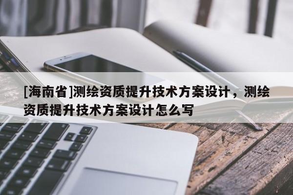 [海南省]測(cè)繪資質(zhì)提升技術(shù)方案設(shè)計(jì)，測(cè)繪資質(zhì)提升技術(shù)方案設(shè)計(jì)怎么寫(xiě)