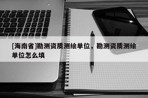 [海南省]勘測(cè)資質(zhì)測(cè)繪單位，勘測(cè)資質(zhì)測(cè)繪單位怎么填