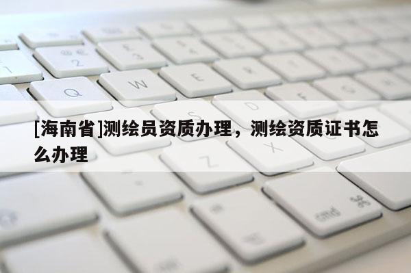[海南省]測繪員資質(zhì)辦理，測繪資質(zhì)證書怎么辦理