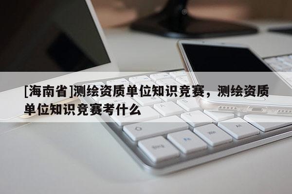 [海南省]測繪資質(zhì)單位知識競賽，測繪資質(zhì)單位知識競賽考什么