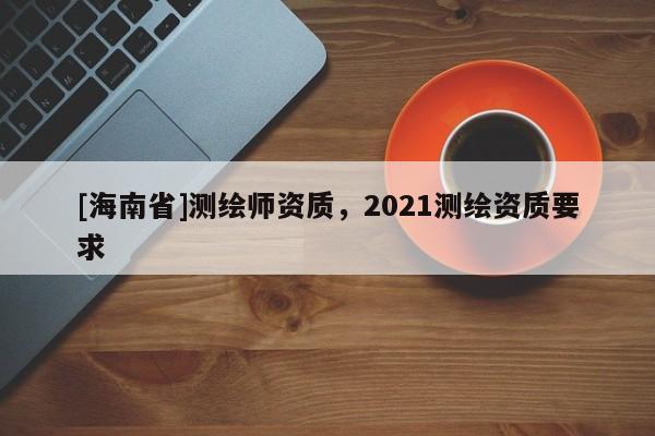 [海南省]測繪師資質(zhì)，2021測繪資質(zhì)要求