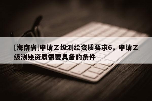 [海南省]申請乙級測繪資質(zhì)要求6，申請乙級測繪資質(zhì)需要具備的條件