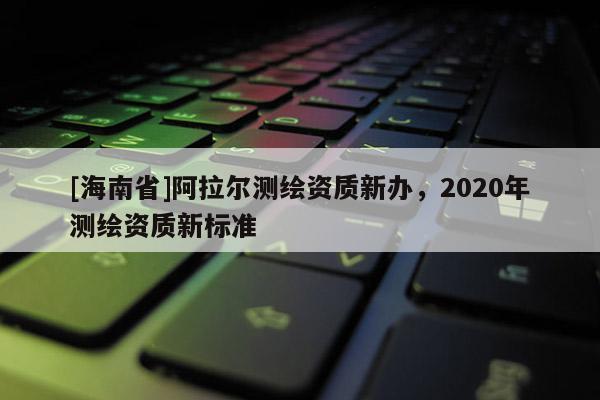 [海南省]阿拉爾測繪資質新辦，2020年測繪資質新標準