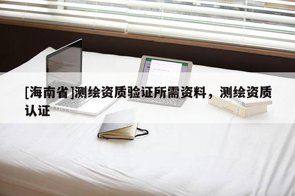[海南省]測(cè)繪資質(zhì)驗(yàn)證所需資料，測(cè)繪資質(zhì)認(rèn)證