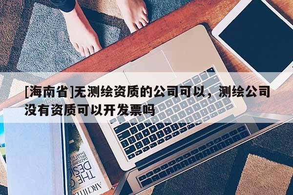 [海南省]無測繪資質(zhì)的公司可以，測繪公司沒有資質(zhì)可以開發(fā)票嗎