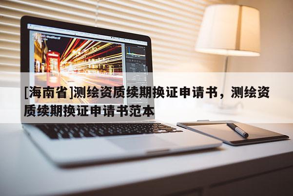 [海南省]測繪資質(zhì)續(xù)期換證申請書，測繪資質(zhì)續(xù)期換證申請書范本