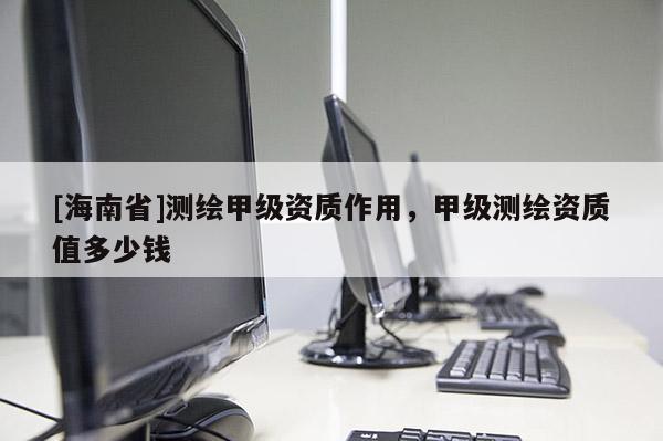 [海南省]測(cè)繪甲級(jí)資質(zhì)作用，甲級(jí)測(cè)繪資質(zhì)值多少錢