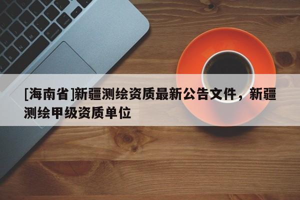[海南省]新疆測繪資質(zhì)最新公告文件，新疆測繪甲級資質(zhì)單位